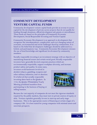 Page 5
Africans are Asset Rich & Cash Poor
COMMUNITY DEVELOPMENT
VENTURE CAPITAL FUNDS
Community development venture capital funds provide an avenue to access
capital for the development of private sector projects that do not qualify for
funding through donations, official development aid, grants or microfinance.
These funds are based on the principles of Community Economic
Development, Social Responsible Investing and Venture Capital.
Community Economic Development is an approach to development that
recognizes the interdependence, complexities, and ever changing nature of
economic, environmental and social challenges faced by communities. It is
based on the belief that development challenges should be addressed in a
holistic and participatory way. Community Economic Development stresses
the use of local knowledge and significant involvement by community
members.
Socially responsible investing is an investment strategy with an objective of
maximizing financial return and certain social good. Socially responsible
investors have generally favored corporate practices which are
environmentally responsible, support workplace diversity, and increase
product safety and quality. In some cases,
investors avoid businesses involved in
alcohol, tobacco, gambling, weapons and
other military industries, and/or abortion.
It is believed that socially responsible
investing dates back to the Quakers. In
1758, the Quaker Philadelphia Yearly
Meeting prohibited members from
participating in the business of buying or
selling humans.
Because the vast majority of companies do not meet the rigorous standards
required by the public markets, they must turn to private sources of equity or
debt. Venture capitalist generally invests in start-up and early stage
businesses. This is the appropriate source of financing at certain stages of a
company’s life. It is best suited for young companies with minimal assets and
uncertain prospects.
 