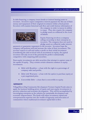 Page 6
Africans are Asset Rich & Cash Poor
In debt financing, a company issues bonds or interest bearing notes to
investors. Investors expect competitive interest payment for this use of their
money and repayment of their original investment within a fixed period.
Investors will examine historical cash flow and credit history information of
the company in order to assess its ability
to repay. They also require the company
to pledge assets as collateral in the event
of default.
Equity financing involves a company
selling ownership in their enterprise to
investors. The company does not need to
pledge assets as collateral, make interest
payments or guarantee repayment to the investor. Investors hope the
company will perform well and increase the value of their investment. The
investor expects to sell and realize a profit on their initial investment.
Considering the risk involved with an investment in equity, the typical
investors will only invest if the potential for profit is substantially
competitive with competing debt securities.
Near-equity investments are debt securities that attempt to capture some of
the upside of equity. They contain certain elements common to equity
investments.
• Debt with Royalties – a loan with the right to a percentage of
company sales and profits.
• Debt with Warrants – a loan with the option to purchase equity at
a pre-negotiated price.
• Convertible Debt – a loan that is convertible to equity.
MISSION
VillageDirect.Org Community Development Venture Capital Funds aims to
apply the business building power of equity and near-equity investments to
poverty reduction and economic development. This will be accomplished by
encouraging enterprise as the solution for sustainable development and
economic empowerment. The funds will infuse investment capital and
entrepreneurial expertise into the wealth of ingenuity and innovation of
communities where traditional investment capital fails to flow.
 