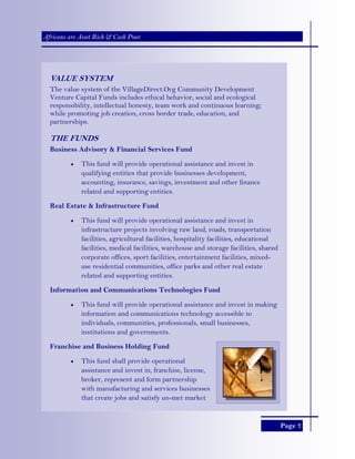 Page 7
Africans are Asset Rich & Cash Poor
VALUE SYSTEM
The value system of the VillageDirect.Org Community Development
Venture Capital Funds includes ethical behavior, social and ecological
responsibility, intellectual honesty, team work and continuous learning;
while promoting job creation, cross border trade, education, and
partnerships.
THE FUNDS
Business Advisory & Financial Services Fund
• This fund will provide operational assistance and invest in
qualifying entities that provide businesses development,
accounting, insurance, savings, investment and other finance
related and supporting entities.
Real Estate & Infrastructure Fund
• This fund will provide operational assistance and invest in
infrastructure projects involving raw land, roads, transportation
facilities, agricultural facilities, hospitality facilities, educational
facilities, medical facilities, warehouse and storage facilities, shared
corporate offices, sport facilities, entertainment facilities, mixed-
use residential communities, office parks and other real estate
related and supporting entities.
Information and Communications Technologies Fund
• This fund will provide operational assistance and invest in making
information and communications technology accessible to
individuals, communities, professionals, small businesses,
institutions and governments.
Franchise and Business Holding Fund
• This fund shall provide operational
assistance and invest in, franchise, license,
broker, represent and form partnership
with manufacturing and services businesses
that create jobs and satisfy un-met market
 
