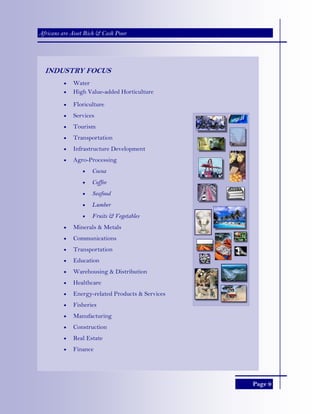 Page 9
Africans are Asset Rich & Cash Poor
INDUSTRY FOCUS
• Water
• High Value-added Horticulture
• Floriculture
• Services
• Tourism
• Transportation
• Infrastructure Development
• Agro-Processing
• Cocoa
• Coffee
• Seafood
• Lumber
• Fruits & Vegetables
• Minerals & Metals
• Communications
• Transportation
• Education
• Warehousing & Distribution
• Healthcare
• Energy-related Products & Services
• Fisheries
• Manufacturing
• Construction
• Real Estate
• Finance
 