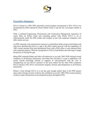 Executive Summary
SULA Limited is a 100% PNG nationally owned company incorporated in 2013. SULA was
incorporated by PNG national & Owner Rohan Clunn to tap into the vast project market in
PNG.
With a combined Engineering, Procurement and Construction Management experience of
nearly 40yrs by Rohan Clunn and consulting partner John Pilotti, SULA is set to
enthusiastically tackle the PNG market and compete on par with expatriate companies who
offer similar services.
As PNG nationals with international exposure to multimillion dollar projects both Rohan and
John have identified that there is a gap in the PNG market between with the capabilities of
100% owned national firms and international firms with a PNG office or semi national firms
with expatriate partners. With the incorporation of SULA both Rohan and John hope to begin
the process of closing this gap.
Being PNG nationals Rohan and John will endeavour to use only 100% PNG national owned
companies in all business transactions, and where they feel there is a gap in capabilities will
ensure smooth knowledge transfer to suppliers or sub-contractors with the view to
strengthening not just SULA’s position in the local market but the other PNG companies
SULA transacts with. SULA will promote integrity, honesty and transparency in all business
transactions
Rohan’s vision through SULA is to one day gain enough market share in the PNG project
space where foreign investors will have the confidence to use this 100% PNG owned company
to deliver major infrastructure & development projects throughout PNG.
 