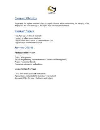 Company Objective
To provide the highest standard of service to all clientele whilst maintaining the integrity of its
people and the sustainability of the Papua New Guinean environment
Company Values
High Service Level to all clientele
Honesty in all corporate dealings
High level of involvement in community service
High level of customer satisfaction
Services Offered
Professional Services
Project Management
EPCM (Engineering, Procurement and Construction Management)
Project Feasibility Reports
Contractor assessment and auditing
Construction Services
Civil, SMP and Electrical Construction
Residential, commercial and Industrial Construction
Shop and Office Fit outs – Cabinetry and Joinery
 