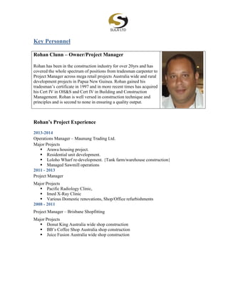 Key Personnel
Rohan Clunn – Owner/Project Manager
Rohan has been in the construction industry for over 20yrs and has
covered the whole spectrum of positions from tradesman carpenter to
Project Manager across mega retail projects Australia wide and rural
development projects in Papua New Guinea. Rohan gained his
tradesman’s certificate in 1997 and in more recent times has acquired
his Cert IV in OH&S and Cert IV in Building and Construction
Management. Rohan is well versed in construction technique and
principles and is second to none in ensuring a quality output.
Rohan’s Project Experience
2013-2014
Operations Manager – Maunung Trading Ltd.
Major Projects
 Arawa housing project.
 Residential unit development.
 Loloho Wharf re-development. {Tank farm/warehouse construction}
 Managed Sawmill operations
2011 - 2013
Project Manager
Major Projects
 Pacific Radiology Clinic,
 Imed X-Ray Clinic
 Various Domestic renovations, Shop/Office refurbishments
2008 - 2011
Project Manager – Brisbane Shopfitting
Major Projects
 Donut King Australia wide shop construction
 BB’s Coffee Shop Australia shop construction
 Juice Fusion Australia wide shop construction
 