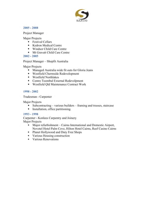 2005 - 2008
Project Manager
Major Projects
 Festival Cellars
 Kedron Medical Centre
 Windsor Child Care Centre
 Mt Gravatt Child Care Centre
2002 - 2005
Project Manager – Shopfit Australia
Major Projects
 Managed Australia wide fit outs for Gloria Jeans
 Westfield Chermside Redevelopment
 Westfield Northlakes
 Centro Toombul External Redevolpment
 Westfield Qld Maintenance Contract Work
1998 - 2002
Tradesman - Carpenter
Major Projects
 Subcontracting – various builders – framing and trusses, staircase
 Installation, office partitioning.
1993 - 1998
Carpenter - Konlees Carpentry and Joinery
Major Projects
 Major refurbishment – Cairns International and Domestic Airport,
Novotel Hotel Palm Cove, Hilton Hotel Cairns, Reef Casino Cairns
 Planet Hollywood and Duty Free Shops
 Various Housing construction
 Various Renovations
 