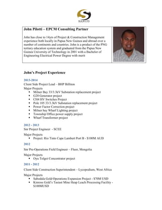 John Pilotti – EPCM Consulting Partner
John has close to 14yrs of Project & Construction Management
experience both locally in Papua New Guinea and abroad over a
number of continents and countries. John is a product of the PNG
tertiary education system and graduated from the Papua New
Guinea University of Technology in 2001 with a Bachelor of
Engineering Electrical Power Degree with merit
John’s Project Experience
2013-2014
Client Side Project Lead – BHP Billiton
Major Projects
 Milner Bay 33/3.3kV Substation replacement project
 G20 Generator project
 CH4 HV Switches Project
 Pole 105 33/3.3kV Substation replacement project
 Power Factor Correction project
 Milner bay Wharf Lighting project
 Township Office power supply project
 Wharf Transformer project
2012 - 2013
Snr Project Engineer - SCEE
Major Projects
 Project: Rio Tinto Cape Lambert Port B - $100M AUD
2012
Snr Pre-Operations Field Engineer – Fluor, Mongolia
Major Projects
 Oyu Tolgoi Concentrator project
2011 - 2012
Client Side Construction Superintendent – Lycopodium, West Africa
Major Projects
 Sabodala Gold Operations Expansion Project - $70M USD
 Kinross Gold’s Tasiast Mine Heap Leach Processing Facility -
$100MUSD
 