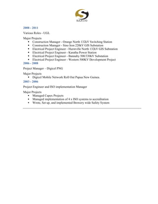 2008 - 2011
Various Roles - UGL
Major Projects
 Construction Manager - Orange North 132kV Switching Station
 Construction Manager - Sino Iron 220kV GIS Substation
 Electrical Project Engineer - Hurstville North 132kV GIS Substation
 Electrical Project Engineer - Karatha Power Station
 Electrical Project Engineer - Bannaby 500/330kV Substation
 Electrical Project Engineer - Western 500KV Development Project
2006 - 2008
Project Manager – Digicel PNG
Major Projects
 Digicel Mobile Network Roll Out Papua New Guinea.
2003 - 2006
Project Engineer and ISO implementation Manager
Major Projects
 Managed Capex Projects
 Managed implementation of 4 x ISO systems to accreditation
 Wrote, Set up, and implemented Brewery wide Safety System
 