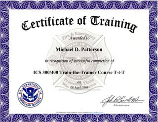 The authenticity of this certificate can be validated at www.dodffcert.com
Administrator
Awarded to
in recognition of successful completion of
on
Michael D. Patterson
08 April 2008
ICS 300/400 Train-the-Trainer Course T-t-T
 