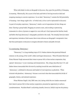 9
When individuals invoke an ideograph in discourse, they open the possibility of changing
its meaning. Rhetorically, this occurs in the back-and-forth of striving toward an ideal and
assigning meaning to concrete experience. As an ideal, “democracy” contains the full potentiality
of meaning—how things ought to be—of which only a sliver can be represented in discourse.
As part of everyday experience, “democracy” entails a set of expectations for how things are
done. Electing a group leader, blogging on current events, and avoiding or patronizing
restaurants in a show of protest or support (to vote with one’s feet) represent the familiar rituals
and habits that keep democracy’s ideographic potential at the ready. The interplay between ideals
and experience introduces fresh nuance that in turn refocuses an ideograph’s interpretative lens
that frees participants in discourse to imagine alternative futures and paths forward.
Co-constructing <Democracy>
“Democracy” is a long-standing trope of U.S.-Indian relations that premised bilateral
relations on the joining of the world’s oldest and largest democracies. When President Bush and
Prime Minister Singh announced their intent to pursue full civilian nuclear cooperation, they
opened <democracy> to new meanings and interpretations. My critique describes how U.S. and
Indian rhetors transcended their division by reaching toward the same idealization of
<democracy>, celebrated in discourse and lauded in lived experience as pluralism. When
textured with pluralism, <democracy> became a universal value that transcended the divide of
geography, history, and national experience.
Prime Minister Singh’s July 2005 state visit, during which the two leaders announced
their intent to pursue full civilian nuclear cooperation, presented an opportunity to achieve
consubstantiation. President Bush’s welcoming remarks, however, failed to tap into the potency
 