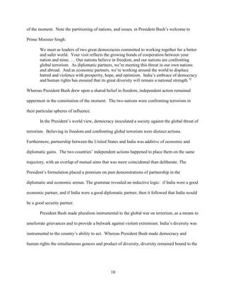 10
of the moment. Note the partitioning of nations, and issues, in President Bush’s welcome to
Prime Minister Singh:
We meet as leaders of two great democracies committed to working together for a better
and safer world. Your visit reflects the growing bonds of cooperation between your
nation and mine. … Our nations believe in freedom, and our nations are confronting
global terrorism. As diplomatic partners, we’re meeting this threat in our own nations
and abroad. And as economic partners, we’re working around the world to displace
hatred and violence with prosperity, hope, and optimism. India’s embrace of democracy
and human rights has ensured that its great diversity will remain a national strength.32
Whereas President Bush drew upon a shared belief in freedom, independent action remained
uppermost in the constitution of the moment. The two nations were confronting terrorism in
their particular spheres of influence.
In the President’s world view, democracy inoculated a society against the global threat of
terrorism. Believing in freedom and confronting global terrorism were distinct actions.
Furthermore, partnership between the United States and India was additive of economic and
diplomatic gains. The two countries’ independent actions happened to place them on the same
trajectory, with an overlap of mutual aims that was more coincidental than deliberate. The
President’s formulation placed a premium on past demonstrations of partnership in the
diplomatic and economic arenas. The grammar revealed an inductive logic: if India were a good
economic partner, and if India were a good diplomatic partner, then it followed that India would
be a good security partner.
President Bush made pluralism instrumental to the global war on terrorism, as a means to
ameliorate grievances and to provide a bulwark against violent extremism. India’s diversity was
instrumental to the country’s ability to act. Whereas President Bush made democracy and
human rights the simultaneous genesis and product of diversity, diversity remained bound to the
 