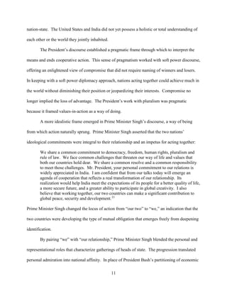11
nation-state. The United States and India did not yet possess a holistic or total understanding of
each other or the world they jointly inhabited.
The President’s discourse established a pragmatic frame through which to interpret the
means and ends cooperative action. This sense of pragmatism worked with soft power discourse,
offering an enlightened view of compromise that did not require naming of winners and losers.
In keeping with a soft power diplomacy approach, nations acting together could achieve much in
the world without diminishing their position or jeopardizing their interests. Compromise no
longer implied the loss of advantage. The President’s work with pluralism was pragmatic
because it framed values-in-action as a way of doing.
A more idealistic frame emerged in Prime Minister Singh’s discourse, a way of being
from which action naturally sprung. Prime Minister Singh asserted that the two nations’
ideological commitments were integral to their relationship and an impetus for acting together:
We share a common commitment to democracy, freedom, human rights, pluralism and
rule of law. We face common challenges that threaten our way of life and values that
both our countries hold dear. We share a common resolve and a common responsibility
to meet those challenges. Mr. President, your personal commitment to our relations is
widely appreciated in India. I am confident that from our talks today will emerge an
agenda of cooperation that reflects a real transformation of our relationship. Its
realization would help India meet the expectations of its people for a better quality of life,
a more secure future, and a greater ability to participate in global creativity. I also
believe that working together, our two countries can make a significant contribution to
global peace, security and development.33
Prime Minister Singh changed the locus of action from “our two” to “we,” an indication that the
two countries were developing the type of mutual obligation that emerges freely from deepening
identification.
By pairing “we” with “our relationship,” Prime Minister Singh blended the personal and
representational roles that characterize gatherings of heads of state. The progression translated
personal admiration into national affinity. In place of President Bush’s partitioning of economic
 