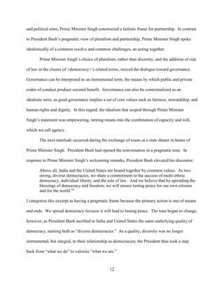 12
and political aims, Prime Minister Singh constructed a holistic frame for partnership. In contrast
to President Bush’s pragmatic view of pluralism and partnership, Prime Minister Singh spoke
idealistically of a common resolve and common challenges, an acting together.
Prime Minister Singh’s choice of pluralism, rather than diversity, and the addition of rule
of law in the cluster of <democracy>’s related terms, moved the dialogue toward governance.
Governance can be interpreted as an instrumental term, the means by which public and private
codes of conduct produce societal benefit. Governance can also be contextualized as an
idealistic term, as good governance implies a set of core values such as fairness, stewardship, and
human rights and dignity. In this regard, the idealism that seeped through Prime Minister
Singh’s statement was empowering, turning means into the combination of capacity and will,
which we call agency.
The next interlude occurred during the exchange of toasts at a state dinner in honor of
Prime Minister Singh. President Bush had opened the conversation in a pragmatic tone. In
response to Prime Minister Singh’s welcoming remarks, President Bush elevated his discourse:
Above all, India and the United States are bound together by common values. As two
strong, diverse democracies, we share a commitment to the success of multi-ethnic
democracy, individual liberty, and the rule of law. And we believe that by spreading the
blessings of democracy and freedom, we will ensure lasting peace for our own citizens
and for the world.34
I categorize this excerpt as having a pragmatic frame because the primary action is one of means
and ends. We spread democracy because it will lead to lasting peace. The tone began to change,
however, as President Bush ascribed to India and United States the same underlying quality of
democracy, naming both as “diverse democracies.” As a quality, diversity was no longer
instrumental, but integral, to their relationship as democracies; the President thus took a step
back from “what we do” to valorize “what we are.”
 