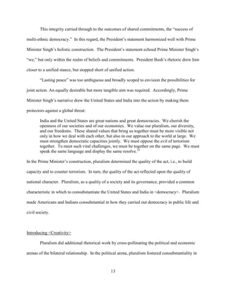 13
This integrity carried through to the outcomes of shared commitments, the “success of
multi-ethnic democracy.” In this regard, the President’s statement harmonized well with Prime
Minister Singh’s holistic construction. The President’s statement echoed Prime Minister Singh’s
“we,” but only within the realm of beliefs and commitments. President Bush’s rhetoric drew him
closer to a unified stance, but stopped short of unified action.
“Lasting peace” was too ambiguous and broadly scoped to envision the possibilities for
joint action. An equally desirable but more tangible aim was required. Accordingly, Prime
Minister Singh’s narrative drew the United States and India into the action by making them
protectors against a global threat:
India and the United States are great nations and great democracies. We cherish the
openness of our societies and of our economies. We value our pluralism, our diversity,
and our freedoms. These shared values that bring us together must be more visible not
only in how we deal with each other, but also in our approach to the world at large. We
must strengthen democratic capacities jointly. We must oppose the evil of terrorism
together. To meet such vital challenges, we must be together on the same page. We must
speak the same language and display the same resolve.35
In the Prime Minister’s construction, pluralism determined the quality of the act, i.e., to build
capacity and to counter terrorism. In turn, the quality of the act reflected upon the quality of
national character. Pluralism, as a quality of a society and its governance, provided a common
characteristic in which to consubstantiate the United States and India in <democracy>. Pluralism
made Americans and Indians consubstantial in how they carried out democracy in public life and
civil society.
Introducing <Creativity>
Pluralism did additional rhetorical work by cross-pollinating the political and economic
arenas of the bilateral relationship. In the political arena, pluralism fostered consubstantiality in
 