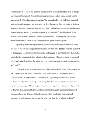 14
a democratic way of life. In the economic arena, pluralism likewise implied diversity of thought
and freedom of movement. President Bush made the linkage explicit during his state visit to
India in March 2006, offering reassurance that “the partnership between the United States and
India begins with democracy and it does not end there. Our people share a devotion to family, a
passion for learning, a love of the arts, and much more. India’s innovative people have begun to
look outward and connect to the global economy as never before.”36
President Bush, Prime
Minister Singh, and their surrogates translated pluralism into a new ideograph, <creativity>,
which celebrated both countries’ success in promoting global economic growth.
By attuning pluralism to globalization, <creativity> consubstantiated the United States
and India as builders and inaugural members of the new economy. The new economy is defined
as the aggregate of economic sectors that are the leading edges of growth and innovation, such as
high technology, media, and other cultural products industries. The new economy is composed
of extended networks of firms that are served by an extremely mobile, dynamic, and competitive
workforce.37
“Creativity” was a term in vogue prior to Prime Minister Singh’s July 2005 state visit. In
2002, Tyler Cowen’s Creative Destruction: How Globalization Is Changing the World’s
Cultures38
landed in the bookstores. Among Cowen’s key findings was that cross-cultural
exchange not only alters and disrupts each society it touches, it also supports innovation and
creative human energies.39
Technological innovation is a touchstone in Cowen’s book, in which
he describes the adoption of technological innovation to enhance the character and quality of
cultural products, and the role of technological innovation in aiding the emergence and
sustenance of niche interests that increase the variety and diversity of cultural products.40
 