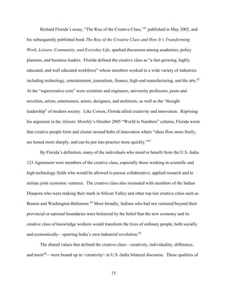15
Richard Florida’s essay, “The Rise of the Creative Class,”41
published in May 2002, and
his subsequently published book The Rise of the Creative Class and How It’s Transforming
Work, Leisure, Community, and Everyday Life, sparked discussion among academics, policy
planners, and business leaders. Florida defined the creative class as “a fast-growing, highly
educated, and well educated workforce” whose members worked in a wide variety of industries
including technology, entertainment, journalism, finance, high-end manufacturing, and the arts.42
At the “supercreative core” were scientists and engineers, university professors, poets and
novelists, artists, entertainers, actors, designers, and architects, as well as the “thought
leadership” of modern society. Like Cowen, Florida allied creativity and innovation. Reprising
his argument in the Atlantic Monthly’s October 2005 “World in Numbers” column, Florida wrote
that creative people form and cluster around hubs of innovation where “ideas flow more freely,
are honed more sharply, and can be put into practice more quickly.”43
By Florida’s definition, many of the individuals who stood to benefit from the U.S.-India
123 Agreement were members of the creative class, especially those working in scientific and
high technology fields who would be allowed to pursue collaborative, applied research and to
initiate joint economic ventures. The creative class also resonated with members of the Indian
Diaspora who were making their mark in Silicon Valley and other top-tier creative cities such as
Boston and Washington-Baltimore.44
More broadly, Indians who had not ventured beyond their
provincial or national boundaries were bolstered by the belief that the new economy and its
creative class of knowledge workers would transform the lives of ordinary people, both socially
and economically—spurring India’s own industrial revolution.45
The shared values that defined the creative class—creativity, individuality, difference,
and merit46
—were bound up in <creativity> in U.S.-India bilateral discourse. These qualities of
 