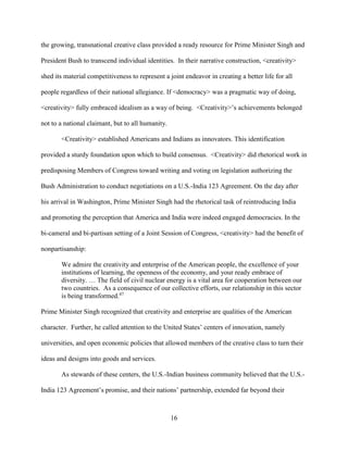 16
the growing, transnational creative class provided a ready resource for Prime Minister Singh and
President Bush to transcend individual identities. In their narrative construction, <creativity>
shed its material competitiveness to represent a joint endeavor in creating a better life for all
people regardless of their national allegiance. If <democracy> was a pragmatic way of doing,
<creativity> fully embraced idealism as a way of being. <Creativity>’s achievements belonged
not to a national claimant, but to all humanity.
<Creativity> established Americans and Indians as innovators. This identification
provided a sturdy foundation upon which to build consensus. <Creativity> did rhetorical work in
predisposing Members of Congress toward writing and voting on legislation authorizing the
Bush Administration to conduct negotiations on a U.S.-India 123 Agreement. On the day after
his arrival in Washington, Prime Minister Singh had the rhetorical task of reintroducing India
and promoting the perception that America and India were indeed engaged democracies. In the
bi-cameral and bi-partisan setting of a Joint Session of Congress, <creativity> had the benefit of
nonpartisanship:
We admire the creativity and enterprise of the American people, the excellence of your
institutions of learning, the openness of the economy, and your ready embrace of
diversity. … The field of civil nuclear energy is a vital area for cooperation between our
two countries. As a consequence of our collective efforts, our relationship in this sector
is being transformed.47
Prime Minister Singh recognized that creativity and enterprise are qualities of the American
character. Further, he called attention to the United States’ centers of innovation, namely
universities, and open economic policies that allowed members of the creative class to turn their
ideas and designs into goods and services.
As stewards of these centers, the U.S.-Indian business community believed that the U.S.-
India 123 Agreement’s promise, and their nations’ partnership, extended far beyond their
 