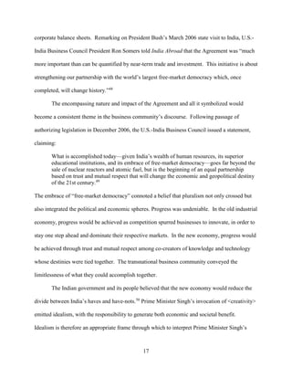 17
corporate balance sheets. Remarking on President Bush’s March 2006 state visit to India, U.S.-
India Business Council President Ron Somers told India Abroad that the Agreement was “much
more important than can be quantified by near-term trade and investment. This initiative is about
strengthening our partnership with the world’s largest free-market democracy which, once
completed, will change history.”48
The encompassing nature and impact of the Agreement and all it symbolized would
become a consistent theme in the business community’s discourse. Following passage of
authorizing legislation in December 2006, the U.S.-India Business Council issued a statement,
claiming:
What is accomplished today—given India’s wealth of human resources, its superior
educational institutions, and its embrace of free-market democracy—goes far beyond the
sale of nuclear reactors and atomic fuel, but is the beginning of an equal partnership
based on trust and mutual respect that will change the economic and geopolitical destiny
of the 21st century.49
The embrace of “free-market democracy” connoted a belief that pluralism not only crossed but
also integrated the political and economic spheres. Progress was undeniable. In the old industrial
economy, progress would be achieved as competition spurred businesses to innovate, in order to
stay one step ahead and dominate their respective markets. In the new economy, progress would
be achieved through trust and mutual respect among co-creators of knowledge and technology
whose destinies were tied together. The transnational business community conveyed the
limitlessness of what they could accomplish together.
The Indian government and its people believed that the new economy would reduce the
divide between India’s haves and have-nots.50
Prime Minister Singh’s invocation of <creativity>
emitted idealism, with the responsibility to generate both economic and societal benefit.
Idealism is therefore an appropriate frame through which to interpret Prime Minister Singh’s
 