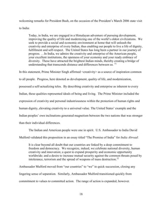 18
welcoming remarks for President Bush, on the occasion of the President’s March 2006 state visit
to India:
Today, in India, we are engaged in a Himalayan adventure of pursuing development,
improving the quality of life and modernizing one of the world’s oldest civilizations. We
seek to provide a social and economic environment at home that will unleash the
creativity and enterprise of every Indian, thus enabling our people to live a life of dignity,
fulfillment and self-respect. The United States has long been a partner in our journey of
progress. …In India, we admire the creativity and enterprise of the American people,
your excellent institutions, the openness of your economy and your ready embrace of
diversity. These have attracted the brightest Indian minds, thereby creating a bridge of
understanding that transcends distance and differences between us. 51
In this statement, Prime Minister Singh affirmed <creativity> as a source of inspiration common
to all people. Progress, here denoted as development, quality of life, and modernization,
possessed a self-actualizing telos. By describing creativity and enterprise as inherent to every
Indian, these qualities represented ideals of being and living. The Prime Minister included the
expression of creativity and personal industriousness within the protection of human rights and
human dignity, elevating creativity to a universal value. The United States’ example and the
Indian peoples’ own inclinations generated magnetism between the two nations that was stronger
than their individual differences.
The Indian and American people were one in spirit. U.S. Ambassador to India David
Mulford validated this proposition in an essay titled “The Promise of India” for India Abroad:
It is clear beyond all doubt that our countries are linked by a deep commitment to
freedom and democracy. We recognize, indeed, we celebrate national diversity, human
creativity and innovation; a quest to expand prosperity and economic opportunity
worldwide; and a desire to increase mutual security against the common threats posed by
intolerance, terrorism and the spread of weapons of mass destruction.52
Ambassador Mulford moved from “our countries” to “we” in quick succession, closing any
lingering sense of separation. Similarly, Ambassador Mulford transitioned quickly from
commitment to values to committed action. The range of action is expanded, however.
 