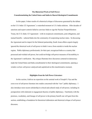 1
The Rhetorical Work of Soft Power:
Consubstantiating the United States and India in Shared Ideological Commitments
In this paper, I share results of a rhetorical critique of discourses generated by the debate
on the U.S.-India 123 Agreement,1
a watershed moment in U.S.-India relations. After decades of
sanctions and export controls failed to convince India to sign the Nuclear Nonproliferation
Treaty, the U.S.-India 123 Agreement—with its reciprocal commitments, joint obligations, and
mutual benefits—ushered India into the community of cooperating nuclear states. In discussing
the Agreement and its import for the bilateral partnership, South Asian affairs experts largely
ignored the rhetorical work of soft power in India’s move from outside to inside the nuclear
regime. Public diplomacy professionals, for their part, recognized India as a country that
possessed and wielded soft power, but could not bridge soft power measures of favorability to
the Agreement’s ratification. My critique illustrates how discourses centered on democracy
made the United States and India consubstantial in their ideological commitments, opening a
window on how soft power catalyzed and capitalized on this transformative moment.
Highlights from the Soft Power Literature
In this section, I deliver an exposition on the seminal work of Joseph S. Nye and the
cross-over of soft power literature into studies concerned with the “new” public diplomacy. I
also introduce more recent scholarship in critical and cultural study of soft power, including its
juxtaposition with relational or engagement theories of public diplomacy. Familiarity with the
premises, vocabulary, and lineage of soft power is the primary benefit one will gain from this
section, establishing a foundation for theoretical elaboration and rhetorical critique of soft power
discourse.
 