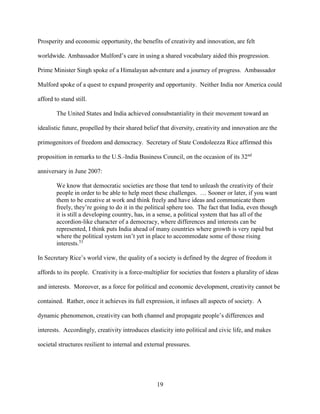 19
Prosperity and economic opportunity, the benefits of creativity and innovation, are felt
worldwide. Ambassador Mulford’s care in using a shared vocabulary aided this progression.
Prime Minister Singh spoke of a Himalayan adventure and a journey of progress. Ambassador
Mulford spoke of a quest to expand prosperity and opportunity. Neither India nor America could
afford to stand still.
The United States and India achieved consubstantiality in their movement toward an
idealistic future, propelled by their shared belief that diversity, creativity and innovation are the
primogenitors of freedom and democracy. Secretary of State Condoleezza Rice affirmed this
proposition in remarks to the U.S.-India Business Council, on the occasion of its 32nd
anniversary in June 2007:
We know that democratic societies are those that tend to unleash the creativity of their
people in order to be able to help meet these challenges. … Sooner or later, if you want
them to be creative at work and think freely and have ideas and communicate them
freely, they’re going to do it in the political sphere too. The fact that India, even though
it is still a developing country, has, in a sense, a political system that has all of the
accordion-like character of a democracy, where differences and interests can be
represented, I think puts India ahead of many countries where growth is very rapid but
where the political system isn’t yet in place to accommodate some of those rising
interests.53
In Secretary Rice’s world view, the quality of a society is defined by the degree of freedom it
affords to its people. Creativity is a force-multiplier for societies that fosters a plurality of ideas
and interests. Moreover, as a force for political and economic development, creativity cannot be
contained. Rather, once it achieves its full expression, it infuses all aspects of society. A
dynamic phenomenon, creativity can both channel and propagate people’s differences and
interests. Accordingly, creativity introduces elasticity into political and civic life, and makes
societal structures resilient to internal and external pressures.
 