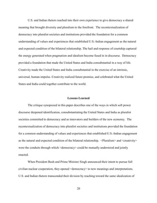 20
U.S. and Indian rhetors reached into their own experience to give democracy a shared
meaning that brought diversity and pluralism to the forefront. The recontextualization of
democracy into pluralist societies and institutions provided the foundation for a common
understanding of values and experiences that established U.S.-Indian engagement as the natural
and expected condition of the bilateral relationship. The hail and response of courtship captured
the energy generated when pragmatism and idealism become fused in in discourse. Democracy
provided a foundation that made the United States and India consubstantial in a way of life.
Creativity made the United States and India consubstantial in the exercise of an intrinsic,
universal, human impulse. Creativity realized future promise, and celebrated what the United
States and India could together contribute to the world.
Lessons Learned
The critique synopsized in this paper describes one of the ways in which soft power
discourse deepened identification, consubstantiating the United States and India as pluralist
societies committed to democracy and as innovators and builders of the new economy. The
recontextualization of democracy into pluralist societies and institutions provided the foundation
for a common understanding of values and experiences that established U.S.-Indian engagement
as the natural and expected condition of the bilateral relationship. <Pluralism> and <creativity>
were the conduits through which <democracy> could be mutually understood and jointly
enacted.
When President Bush and Prime Minister Singh announced their intent to pursue full
civilian nuclear cooperation, they opened <democracy> to new meanings and interpretations.
U.S. and Indian rhetors transcended their division by reaching toward the same idealization of
 