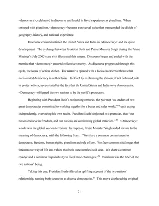 21
<democracy>, celebrated in discourse and lauded in lived experience as pluralism. When
textured with pluralism, <democracy> became a universal value that transcended the divide of
geography, history, and national experience.
Discourse consubstantiated the United States and India in <democracy> and its spiral
development. The exchange between President Bush and Prime Minister Singh during the Prime
Minister’s July 2005 state visit illustrated this pattern. Discourse began and ended with the
premise that <democracy> ensured collective security. As discourse progressed through this
cycle, the locus of action shifted. The narrative opened with a focus on external threats that
necessitated democracy in self-defense. It closed by exclaiming the chosen, if not ordained, role
to protect others, necessitated by the fact that the United States and India were democracies.
<Democracy> obligated the two nations to be the world’s protectors.
Beginning with President Bush’s welcoming remarks, the pair met “as leaders of two
great democracies committed to working together for a better and safer world,”54
each acting
independently, overseeing his own realm. President Bush conjoined two premises, that “our
nations believe in freedom, and our nations are confronting global terrorism.” 55
<Democracy>
would win the global war on terrorism. In response, Prime Minister Singh added texture to the
meaning of democracy, with the following litany: “We share a common commitment to
democracy, freedom, human rights, pluralism and rule of law. We face common challenges that
threaten our way of life and values that both our countries hold dear. We share a common
resolve and a common responsibility to meet those challenges.”56
Pluralism was the fiber of the
two nations’ being.
Taking this cue, President Bush offered an uplifting account of the two nations’
relationship, naming both countries as diverse democracies.57
This move displaced the original
 