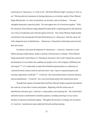 22
construction of <democracy> as “what we do” with Prime Minister Singh’s meaning of “who we
are.” Having achieved consonance in framing democracy as an intrinsic quality, Prime Minister
Singh affirmed that “we value our pluralism, our diversity, and our freedoms … We must
strengthen democratic capacities jointly. We must oppose the evil of terrorism together.” With
this statement, Prime Minister Singh adopted President Bush’s originating premise that pluralism
was a force of moderation and a bulwark against terrorism. Thus, Prime Minister Singh literally
circled back to the meaning that President Bush had given to <democracy> from the outset, but
with a deepened sense of identification. <Democracy> infused their relationship and motivated
their joint action.
In contrast to the spiral development of <democracy>, <creativity> matured in a more
diffuse and open-ended manner, absent a terminus in the discursive exchange. Prime Minister
Singh enjoined the United States in a “Himalayan Adventure” that would “unleash the creativity
and enterprise of every Indian, thus enabling our people to live a life of dignity, fulfillment and
self-respect.”58
U.S. Ambassador to India David Mulford enjoined India in a celebration of
“national diversity, human creativity and innovation” and a “quest to expand prosperity and
economic opportunity worldwide.”59
<Creativity> thus transcended claims of national character
and accomplishments. <Creativity” was a universal human quality that inspired joint action.
Through their repartee, President Bush and Prime Minister Singh recognized and admired
the creativity of each other’s nations and peoples. Beginning with this initial sense of
identification, discourse gave <creativity> a transcendent, universalizing role. The United States
and India became consubstantial in idealistic purposes, including nurturing in every society
freedom of expression and human dignity. Throughout the discursive exchange, the invocation
of <creativity> maintained an open-ended and forward reaching meaning.
 