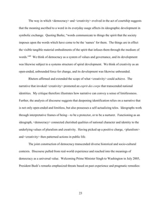 23
The way in which <democracy> and <creativity> evolved in the act of courtship suggests
that the meaning ascribed to a word in its everyday usage affects its ideographic development in
symbolic exchange. Quoting Burke, “words communicate to things the spirit that the society
imposes upon the words which have come to be the ‘names’ for them. The things are in effect
the visible tangible material embodiments of the spirit that infuses them through the medium of
words.”60
We think of democracy as a system of values and governance, and its development
was likewise subject to a systems structure of spiral development. We think of creativity as an
open-ended, unbounded force for change, and its development was likewise unbounded.
Rhetors affirmed and extended the scope of what <creativity> could achieve. The
narrative that invoked <creativity> promoted an esprit des corps that transcended national
identities. My critique therefore illustrates how narrative can convey a sense of limitlessness.
Further, the analysis of discourse suggests that deepening identification relies on a narrative that
is not only open-ended and limitless, but also possesses a self-actualizing telos. Ideographs work
through interpretative frames of being—to be a protector, or to be a nurturer. Functioning as an
ideograph, <democracy> connected cherished qualities of national character and identity to the
underlying values of pluralism and creativity. Having picked up a positive charge, <pluralism>
and <creativity> then patterned actions in public life.
The joint construction of democracy transcended diverse historical and socio-cultural
contexts. Discourse pulled from real-world experience and reached into the meanings of
democracy as a universal value. Welcoming Prime Minister Singh to Washington in July 2005,
President Bush’s remarks emphasized threats based on past experience and pragmatic remedies:
 