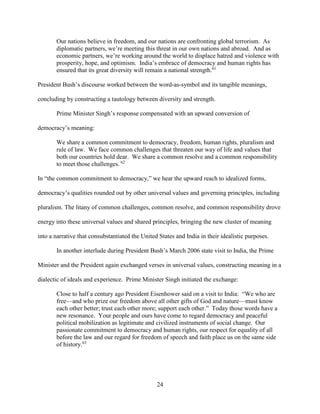 24
Our nations believe in freedom, and our nations are confronting global terrorism. As
diplomatic partners, we’re meeting this threat in our own nations and abroad. And as
economic partners, we’re working around the world to displace hatred and violence with
prosperity, hope, and optimism. India’s embrace of democracy and human rights has
ensured that its great diversity will remain a national strength.61
President Bush’s discourse worked between the word-as-symbol and its tangible meanings,
concluding by constructing a tautology between diversity and strength.
Prime Minister Singh’s response compensated with an upward conversion of
democracy’s meaning:
We share a common commitment to democracy, freedom, human rights, pluralism and
rule of law. We face common challenges that threaten our way of life and values that
both our countries hold dear. We share a common resolve and a common responsibility
to meet those challenges. 62
In “the common commitment to democracy,” we hear the upward reach to idealized forms,
democracy’s qualities rounded out by other universal values and governing principles, including
pluralism. The litany of common challenges, common resolve, and common responsibility drove
energy into these universal values and shared principles, bringing the new cluster of meaning
into a narrative that consubstantiated the United States and India in their idealistic purposes.
In another interlude during President Bush’s March 2006 state visit to India, the Prime
Minister and the President again exchanged verses in universal values, constructing meaning in a
dialectic of ideals and experience. Prime Minister Singh initiated the exchange:
Close to half a century ago President Eisenhower said on a visit to India: “We who are
free—and who prize our freedom above all other gifts of God and nature—must know
each other better; trust each other more; support each other.” Today those words have a
new resonance. Your people and ours have come to regard democracy and peaceful
political mobilization as legitimate and civilized instruments of social change. Our
passionate commitment to democracy and human rights, our respect for equality of all
before the law and our regard for freedom of speech and faith place us on the same side
of history.63
 