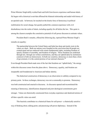 25
Prime Minister Singh deftly worked back and forth from known experience and human ideals.
He began with a historical event that affirmed the bilateral relationship and ended with history of
an epochal scale. In between, he touched on the kinetic force of democracy in political
mobilization for social change, but quickly pulled this common experience with civil
disobedience into the realm of ideals, including equality for all before the law. This quote is
among the clearest examples the constitutive potential of soft power discourse to animate values.
President Bush’s remarks, offered the following day, reprised Prime Minister Singh’s
remarks on equality:
The partnership between the United States and India has deep and sturdy roots in the
values we share. Both our nations were founded on the conviction that all people are
created equal and are endowed with certain fundamental rights, including freedom of
speech, freedom of assembly, and freedom of religion. Those freedoms are enshrined
through law, through our written constitutions, and they are upheld daily by institutions
common to both our democracies. In both our countries, democracy is more than a form
of government, it is the central premise of our national character.64
Even though President Bush made note of the fact that freedoms are “upheld daily,” the energy
within this discourse comes from the plane above. Democracy, equality, and freedom are
inseparable and foundational to American and Indian identity.
The dialectical construction of democracy is an observation in subtlety compared to my
primary point. In these exchanges, democracy was not a commodity to promote. Democracy
was both constructed and enacted in discourse. As discourse opened and reconstituted the
meaning of democracy, identifications deepened and joint ideological commitments grew
stronger. Values are rhetorically constructed from everyday experience and idealized notions of
all that a specific value can entail.
This heuristic contributes to a rhetorical frame for soft power—a rhetorically sensitive
way of thinking about, talking point, and practicing soft power diplomacy. Instead of the
 