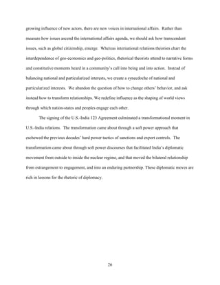 26
growing influence of new actors, there are new voices in international affairs. Rather than
measure how issues ascend the international affairs agenda, we should ask how transcendent
issues, such as global citizenship, emerge. Whereas international relations theorists chart the
interdependence of geo-economics and geo-politics, rhetorical theorists attend to narrative forms
and constitutive moments heard in a community’s call into being and into action. Instead of
balancing national and particularized interests, we create a synecdoche of national and
particularized interests. We abandon the question of how to change others’ behavior, and ask
instead how to transform relationships. We redefine influence as the shaping of world views
through which nation-states and peoples engage each other.
The signing of the U.S.-India 123 Agreement culminated a transformational moment in
U.S.-India relations. The transformation came about through a soft power approach that
eschewed the previous decades’ hard power tactics of sanctions and export controls. The
transformation came about through soft power discourses that facilitated India’s diplomatic
movement from outside to inside the nuclear regime, and that moved the bilateral relationship
from estrangement to engagement, and into an enduring partnership. These diplomatic moves are
rich in lessons for the rhetoric of diplomacy.
 