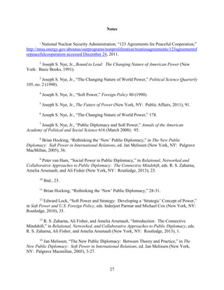 27
Notes
1
National Nuclear Security Administration, “123 Agreements for Peaceful Cooperation,”
http://nnsa.energy.gov/aboutus/ourprograms/nonproliferation/treatiesagreements/123agreementsf
orpeacefulcooperation accessed December 24, 2011.
2
Joseph S. Nye, Jr., Bound to Lead: The Changing Nature of American Power (New
York: Basic Books, 1991).
3
Joseph S. Nye, Jr., “The Changing Nature of World Power,” Political Science Quarterly
105, no. 2 (1990).
4
Joseph S. Nye, Jr., “Soft Power,” Foreign Policy 80 (1990).
5
Joseph S. Nye, Jr., The Future of Power (New York, NY: Public Affairs, 2011), 91.
6
Joseph S. Nye, Jr., “The Changing Nature of World Power,” 178.
7
Joseph S. Nye, Jr., “Public Diplomacy and Soft Power,” Annals of the American
Academy of Political and Social Science 616 (March 2008): 95.
8
Brian Hocking, “Rethinking the ‘New’ Public Diplomacy,” in The New Public
Diplomacy: Soft Power in International Relations, ed. Jan Melissen (New York, NY: Palgrave
MacMillan, 2005), 36.
9
Peter van Ham, “Social Power in Public Diplomacy,” in Relational, Networked and
Collaborative Approaches to Public Diplomacy: The Connective Mindshift, eds. R. S. Zaharna,
Amelia Arsenault, and Ali Fisher (New York, NY: Routledge, 2013), 23.
10
Ibid., 23.
11
Brian Hocking, “Rethinking the ‘New’ Public Diplomacy,” 28-31.
12
Edward Lock, “Soft Power and Strategy: Developing a ‘Strategic’ Concept of Power,”
in Soft Power and U.S. Foreign Policy, eds. Inderjeet Parmar and Michael Cox (New York, NY:
Routledge, 2010), 35.
13
R. S. Zaharna, Ali Fisher, and Amelia Arsenault, “Introduction: The Connective
Mindshift,” in Relational, Networked, and Collaborative Approaches to Public Diplomacy, eds.
R. S. Zaharna, Ali Fisher, and Amelia Arsenault (New York, NY: Routledge, 2013), 1.
14
Jan Melissen, “The New Public Diplomacy: Between Theory and Practice,” in The
New Public Diplomacy: Soft Power in International Relations, ed. Jan Melissen (New York,
NY: Palgrave Macmillan, 2005), 3-27.
 