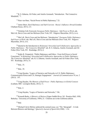 28
15
R. S. Zaharna, Ali Fisher, and Amelia Arsenault, “Introduction: The Connective
Mindshift,” 7.
16
Peter van Ham, “Social Power in Public Diplomacy,” 23.
17
James Sherr, Hard Diplomacy and Soft Coercion: Russia’s Influence Abroad (London:
Chatham House, 2013), 2-5.
18
Nicholas Cull, Foreword, European Public Diplomacy: Soft Power at Work, eds.
Mai’a K. Davis Cross and Jan Melissen (New York, NY: Palgrave Macmillan, 2013), ix-xi.
19
Mai’a K. Davis Cross and Jan Melissen, “Introduction,” European Public Diplomacy:
Soft Power at Work, eds. Mai’a K. Davis Cross and Jan Melissen (New York, NY: Palgrave
Macmillan, 2013), xvii.
20
Quoted in the Introduction to Relational, Networked and Collaborative Approaches to
Public Diplomacy: The Connective Mindshift” eds. R. S. Zaharna, Amelia Arsenault, and Ali
Fisher (New York, NY: Routledge, 2013), 6.
21
Kathy R. Fitzpatrick, “Public Diplomacy and Ethics: From Soft Power to Social
Conscience,” in Relational, Networked and Collaborative Approaches to Public Diplomacy:
The Connective Mindshift” eds. R. S. Zaharna, Amelia Arsenault, and Ali Fisher (New York,
NY: Routledge, 2013), 33.
22
Ibid., 35.
23
Ibid., 39.
24
Craig Hayden, “Logics of Narrative and Networks in U.S. Public Diplomacy:
Communication Power and U.S. Strategic Engagement.” Journal of Communication 19, no. 2
(2013): 197.
25
Craig Hayden, The Rhetoric of Soft Power: Public Diplomacy in Global Contexts
(Lanham, MD: Lexington Books, 2012), 11.
26
Ibid., 2.
27
Craig Hayden, “Logics of Narrative and Networks,” 196.
28
Kenneth Burke, A Rhetoric of Motives (Upper Saddle River, NJ: Prentice-Hall, 1950;
Berkeley: University of California, 1969), 21. Citations are to the California edition.
29
Ibid.
30
Michael Calvin McGee authored the seminal essay; see “The ‘Ideograph’: A Link
Between Rhetoric and Ideology,” Quarterly Journal of Speech 66 (1980): 1-16.
 