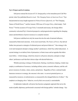 2
Nye’s Project and Its Evolution
Soft power entered the lexicon of U.S. foreign policy in the immediate post-Cold War
period, when Nye published Bound to Lead: The Changing Nature of American Power.2
Nye
had presented an essay-length argument in Political Science Quarterly, on “The Changing
Nature of World Power,”3
and the Autumn 1990 issue of Foreign Policy, titled simply, “Soft
Power.”4
On the occasion of Foreign Policy’s twentieth anniversary, the foreign affairs
community welcomed Nye’s historical perspective and prognostication regarding the changing
nature and distribution of power resources in a unipolar moment.
Soft power redefined not only the means but also the ends of national influence,
measured by behavioral outcomes. In his most recent book, The Future of Power, Nye delved
further into persuasive strategies of relational power and power behavior.5
One strategy is the
overt and transparent attempt to change another’s preferences, which Nye called inducement. A
second strategy is an indirect form of persuasion, to frame issues and set agendas that others
must follow. A third strategy, which lies closest to soft power attraction, attempts to shape
others’ preferences such that their choices align with desired behaviors.
Whether pursuing a strategy of inducement, framing, or preference shaping, a leader may
employ a combination of resources, including military action, economic influence, and the soft
power resources of culture, values, norms, and policies. Regardless of how a national leader
harnesses resources to strategy, the outcome is the same: to convert potential power, as
measured by resources, to realized power, as measured by the changed behavior of others.6
The
emphasis on changing others’ behavior, even by their own accord, is unmistakable.
In diplomatic tradecraft, soft power has become a pragmatic approach that serves the
needs of public diplomacy professionals concerned with foreign publics’ attitude change. Nye
 