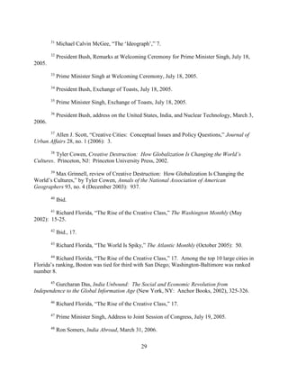 29
31
Michael Calvin McGee, “The ‘Ideograph’,” 7.
32
President Bush, Remarks at Welcoming Ceremony for Prime Minister Singh, July 18,
2005.
33
Prime Minister Singh at Welcoming Ceremony, July 18, 2005.
34
President Bush, Exchange of Toasts, July 18, 2005.
35
Prime Minister Singh, Exchange of Toasts, July 18, 2005.
36
President Bush, address on the United States, India, and Nuclear Technology, March 3,
2006.
37
Allen J. Scott, “Creative Cities: Conceptual Issues and Policy Questions,” Journal of
Urban Affairs 28, no. 1 (2006): 3.
38
Tyler Cowen, Creative Destruction: How Globalization Is Changing the World’s
Cultures. Princeton, NJ: Princeton University Press, 2002.
39
Max Grinnell, review of Creative Destruction: How Globalization Is Changing the
World’s Cultures,” by Tyler Cowen, Annals of the National Association of American
Geographers 93, no. 4 (December 2003): 937.
40
Ibid.
41
Richard Florida, “The Rise of the Creative Class,” The Washington Monthly (May
2002): 15-25.
42
Ibid., 17.
43
Richard Florida, “The World Is Spiky,” The Atlantic Monthly (October 2005): 50.
44
Richard Florida, “The Rise of the Creative Class,” 17. Among the top 10 large cities in
Florida’s ranking, Boston was tied for third with San Diego; Washington-Baltimore was ranked
number 8.
45
Gurcharan Das, India Unbound: The Social and Economic Revolution from
Independence to the Global Information Age (New York, NY: Anchor Books, 2002), 325-326.
46
Richard Florida, “The Rise of the Creative Class,” 17.
47
Prime Minister Singh, Address to Joint Session of Congress, July 19, 2005.
48
Ron Somers, India Abroad, March 31, 2006.
 