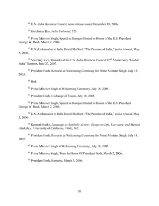 30
49
U.S.-India Business Council, news release issued December 18, 2006.
50
Gurcharan Das, India Unbound, 325.
51
Prime Minister Singh, Speech at Banquet Hosted in Honor of the U.S. President
George W. Bush, March 2, 2006.
52
U.S. Ambassador to India David Mulford, “The Promise of India,” India Abroad, May
5, 2006.
53
Secretary Rice, Remarks at the U.S.-India Business Council 32nd
Anniversary “Global
India” Summit, June 27, 2007.
54
President Bush, Remarks at Welcoming Ceremony for Prime Minister Singh, July 18,
2005.
55
Ibid.
56
Prime Minister Singh at Welcoming Ceremony, July 18, 2005.
57
President Bush, Exchange of Toasts, July 18, 2005.
58
Prime Minister Singh, Speech at Banquet Hosted in Honor of the U.S. President
George W. Bush, March 2, 2006.
59
U.S. Ambassador to India David Mulford, “The Promise of India,” India Abroad, May
5, 2006.
60
Kenneth Burke, Language as Symbolic Action: Essays on Life, Literature, and Method
(Berkeley: University of California, 1966), 362.
61
President Bush, Remarks at Welcoming Ceremony for Prime Minister Singh, July 18,
2005.
62
Prime Minister Singh at Welcoming Ceremony, July 18, 2005.
63
Prime Minister Singh, Toast In Honor Of President Bush, March 2, 2006.
64
President Bush, Remarks, March 3, 2006.
 