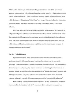 3
defined public diplomacy as “an instrument that governments use to mobilize [soft power]
resources to communicate with and attract the publics of other countries … by drawing attention
to these potential resources.”7
If the United States’ standing depends upon world opinion, then
public diplomacy will increase the United States’ soft power. Conversely, diversion of attention
and resources away from public diplomacy reduces the United States’ capacity to exercise
influence.
Over time, soft power in practice has reached further into persuasion. The correlation of
soft power with public diplomacy is one manifestation of this evolution. Attention to soft power
does make public diplomacy more integrative and purposive, including high-level coordination
of the U.S. public diplomacy apparatus, enhanced foreign exchange programs, more effective
public-private collaboration, rapid response capabilities to crisis situations, and programs of
engagement with cascading benefits.8
The New Public Diplomacy
Nye’s writings on soft power articulated the trends and consequences that spurred a
renaissance in public diplomacy theory and practice, often referred to as the new public
diplomacy. New public diplomacy aims to create partnerships and platforms, effectuating a shift
from advocacy of a particular policy or cause to an ideas-based strategy that shapes an idea or
argument that can be amplified and reconstructed by others.9
Further, and equally important as a
defining characteristic, new public diplomacy makes optimal use of new media in cultural
exchange and people-to-people diplomacy programs, as well as international broadcasting.10
Brian Hocking, writing on the new public diplomacy in 2005, identified five intersecting
phenomena that closely aligned with Nye’s assessment of new actors, new issues, and new
 