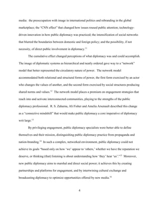 4
media: the preoccupation with image in international politics and rebranding in the global
marketplace; the “CNN effect” that changed how issues roused public attention; technology-
driven innovation in how public diplomacy was practiced; the intensification of social networks
that blurred the boundaries between domestic and foreign policy; and the possibility, if not
necessity, of direct public involvement in diplomacy.11
The cumulative effect changed perceptions of what diplomacy was and could accomplish.
The image of diplomatic systems as hierarchical and neatly ordered gave way to a “network”
model that better represented the circulatory nature of power. The network model
accommodated both relational and structural forms of power, the first form exercised by an actor
who changes the values of another, and the second form exercised by social structures producing
shared norms and values.12
The network model places a premium on engagement strategies that
reach into and activate interconnected communities, playing to the strengths of the public
diplomacy professional. R. S. Zaharna, Ali Fisher and Amelia Arsenault described this change
as a “connective mindshift” that would make public diplomacy a core imperative of diplomacy
writ large.13
By privileging engagement, public diplomacy specialists were better able to define
themselves and their mission, distinguishing public diplomacy practice from propaganda and
nation-branding.14
In such a complex, networked environment, public diplomacy could not
achieve its goals “based only on how ‘we’ appear to ‘others,’ whether we have the reputation we
deserve, or thinking (that) listening is about understanding how ‘they’ hear ‘us’.”15
Moreover,
new public diplomacy aims to marshal and direct social power; it achieves this by creating
partnerships and platforms for engagement, and by intertwining cultural exchange and
broadcasting diplomacy to optimize opportunities offered by new media.16
 