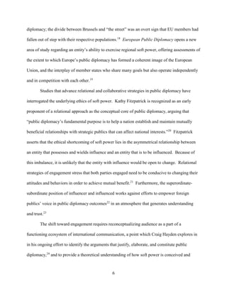 6
diplomacy; the divide between Brussels and “the street” was an overt sign that EU members had
fallen out of step with their respective populations.18
European Public Diplomacy opens a new
area of study regarding an entity’s ability to exercise regional soft power, offering assessments of
the extent to which Europe’s public diplomacy has formed a coherent image of the European
Union, and the interplay of member states who share many goals but also operate independently
and in competition with each other.19
Studies that advance relational and collaborative strategies in public diplomacy have
interrogated the underlying ethics of soft power. Kathy Fitzpatrick is recognized as an early
proponent of a relational approach as the conceptual core of public diplomacy, arguing that
“public diplomacy’s fundamental purpose is to help a nation establish and maintain mutually
beneficial relationships with strategic publics that can affect national interests.”20
Fitzpatrick
asserts that the ethical shortcoming of soft power lies in the asymmetrical relationship between
an entity that possesses and wields influence and an entity that is to be influenced. Because of
this imbalance, it is unlikely that the entity with influence would be open to change. Relational
strategies of engagement stress that both parties engaged need to be conducive to changing their
attitudes and behaviors in order to achieve mutual benefit.21
Furthermore, the superordinate-
subordinate position of influencer and influenced works against efforts to empower foreign
publics’ voice in public diplomacy outcomes22
in an atmosphere that generates understanding
and trust.23
The shift toward engagement requires reconceptualizing audience as a part of a
functioning ecosystem of international communication, a point which Craig Hayden explores in
in his ongoing effort to identify the arguments that justify, elaborate, and constitute public
diplomacy,24
and to provide a theoretical understanding of how soft power is conceived and
 