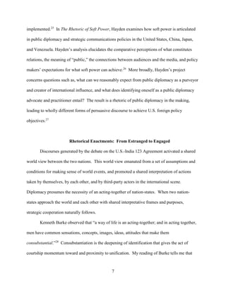 7
implemented.25
In The Rhetoric of Soft Power, Hayden examines how soft power is articulated
in public diplomacy and strategic communications policies in the United States, China, Japan,
and Venezuela. Hayden’s analysis elucidates the comparative perceptions of what constitutes
relations, the meaning of “public,” the connections between audiences and the media, and policy
makers’ expectations for what soft power can achieve.26
More broadly, Hayden’s project
concerns questions such as, what can we reasonably expect from public diplomacy as a purveyor
and creator of international influence, and what does identifying oneself as a public diplomacy
advocate and practitioner entail? The result is a rhetoric of public diplomacy in the making,
leading to wholly different forms of persuasive discourse to achieve U.S. foreign policy
objectives.27
Rhetorical Enactments: From Estranged to Engaged
Discourses generated by the debate on the U.S.-India 123 Agreement activated a shared
world view between the two nations. This world view emanated from a set of assumptions and
conditions for making sense of world events, and promoted a shared interpretation of actions
taken by themselves, by each other, and by third-party actors in the international scene.
Diplomacy presumes the necessity of an acting-together of nation-states. When two nation-
states approach the world and each other with shared interpretative frames and purposes,
strategic cooperation naturally follows.
Kenneth Burke observed that “a way of life is an acting-together; and in acting together,
men have common sensations, concepts, images, ideas, attitudes that make them
consubstantial.”28
Consubstantiation is the deepening of identification that gives the act of
courtship momentum toward and proximity to unification. My reading of Burke tells me that
 