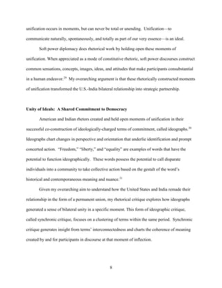 8
unification occurs in moments, but can never be total or unending. Unification—to
communicate naturally, spontaneously, and totally as part of our very essence—is an ideal.
Soft power diplomacy does rhetorical work by holding open these moments of
unification. When appreciated as a mode of constitutive rhetoric, soft power discourses construct
common sensations, concepts, images, ideas, and attitudes that make participants consubstantial
in a human endeavor.29
My overarching argument is that these rhetorically constructed moments
of unification transformed the U.S.-India bilateral relationship into strategic partnership.
Unity of Ideals: A Shared Commitment to Democracy
American and Indian rhetors created and held open moments of unification in their
successful co-construction of ideologically-charged terms of commitment, called ideographs.30
Ideographs chart changes in perspective and orientation that underlie identification and prompt
concerted action. “Freedom,” “liberty,” and “equality” are examples of words that have the
potential to function ideographically. These words possess the potential to call disparate
individuals into a community to take collective action based on the gestalt of the word’s
historical and contemporaneous meaning and nuance.31
Given my overarching aim to understand how the United States and India remade their
relationship in the form of a permanent union, my rhetorical critique explores how ideographs
generated a sense of bilateral unity in a specific moment. This form of ideographic critique,
called synchronic critique, focuses on a clustering of terms within the same period. Synchronic
critique generates insight from terms’ interconnectedness and charts the coherence of meaning
created by and for participants in discourse at that moment of inflection.
 
