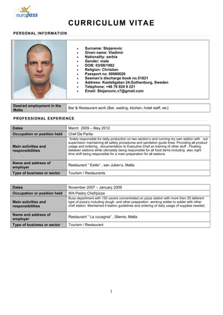 CURRICULUM VITAE
PERSONAL INFORMATION
• Surname: Stojanovic
• Given name: Vladimir
• Nationality: serbia
• Gender: male
• DOB: 03/08/1982
• Religion: Christian
• Passport no. 00980020
• Seaman’s discharge book no.51821
• Address: Kastellgatan 24.Gothenburg, Sweden
• Telephone: +46 76 924 9 221
• Email: Stojanovic.v7@gmail.com
Desired employment in the
Malta
Bar & Restaurant work (Bar, waiting, kitchen, hotel staff, etc)
PROFESSIONAL EXPERIENCE
Dates March 2009 – May 2012
Occupation or position held Chef De Partie
Main activities and
responsibilities
Solely responsible for daily production on two section’s and running my own station with out
supervision maintaining all safety procedures and sanitation guide lines. Providing all product
usage and ordering , documentation to Executive Chef an training of other stuff . Floating
between stations while ultimately being responsible for all food items including also night
time shift being responsible for a main preparation for all stations
Name and address of
employer
Restaurant “ Estilo” , san Julian’s, Malta
Type of business or sector Tourism / Restaurants
Dates November 2007 – January 2009
Occupation or position held WA Pastry Chef/pizza
Main activities and
responsibilities
Busy department with 150 cavers concentrated on pizza station with more then 25 deferent
type of pizza’s including dough and other preparation ,working solder to solder with other
chef station. Maintained ll station guidelines and ordering of daily usage of supplies needed.
Name and address of
employer
Restaurant “ La cucagnia” , Sliema, Malta
Type of business or sector Tourism / Restaurant
1
 