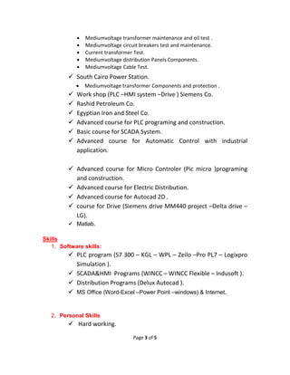 Page 3 of 5
 Mediumvoltage transformer maintenance and oil test .
 Mediumvoltage circuit breakers test and maintenance.
 Current transformer Test.
 Mediumvoltage distribution Panels Components.
 Mediumvoltage Cable Test.
 South Cairo Power Station.
 Mediumvoltage transformer Components and protection .
 Work shop (PLC –HMI system –Drive ) Siemens Co.
 Rashid Petroleum Co.
 Egyptian Iron and Steel Co.
 Advanced course for PLC programing and construction.
 Basic course for SCADA System.
 Advanced course for Automatic Control with industrial
application.
 Advanced course for Micro Controler (Pic micro )programing
and construction.
 Advanced course for Electric Distribution.
 Advanced course for Autocad 2D .
 course for Drive (Siemens drive MM440 project –Delta drive –
LG).
 Matlab.
Skills
1. Software skills:
 PLC program (S7 300 – KGL – WPL – Zeilo –Pro PL7 – Logixpro
Simulation ).
 SCADA&HMI Programs (WINCC – WINCC Flexible – Indusoft ).
 Distribution Programs (Delux Autocad ).
 MS Office (Word-Excel –Power Point –windows) & Internet.
2. Personal Skills
 Hard working.
 