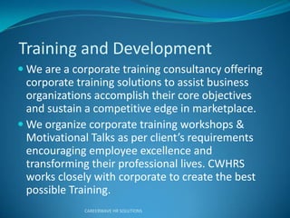 Training and Development
 We are a corporate training consultancy offering
corporate training solutions to assist business
organizations accomplish their core objectives
and sustain a competitive edge in marketplace.
 We organize corporate training workshops &
Moti atio al Talks as pe clie t’s e ui e e ts
encouraging employee excellence and
transforming their professional lives. CWHRS
works closely with corporate to create the best
possible Training.
CAREERWAVE HR SOLUTIONS
 