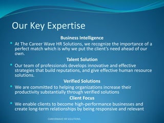 Our Key Expertise
Business Intelligence
 At The Career Wave HR Solutions, we recognize the importance of a
pe fect atch hich is hy e put the clie t’s eed ahead of ou
own.
Talent Solution
 Our team of professionals develops innovative and effective
strategies that build reputations, and give effective human resource
solutions.
Verified Solutions
 We are committed to helping organizations increase their
productivity substantially through verified solutions
Client Focus
 We enable clients to become high-performance businesses and
create long-term relationships by being responsive and relevant
CAREERWAVE HR SOLUTIONS
 