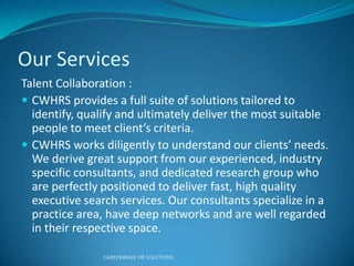 Our Services
Talent Collaboration :
 CWHRS provides a full suite of solutions tailored to
identify, qualify and ultimately deliver the most suitable
people to eet clie t’s c ite ia.
 CWHR“ o ks dilige tly to u de sta d ou clie ts’ eeds.
We derive great support from our experienced, industry
specific consultants, and dedicated research group who
are perfectly positioned to deliver fast, high quality
executive search services. Our consultants specialize in a
practice area, have deep networks and are well regarded
in their respective space.
CAREERWAVE HR SOLUTIONS
 