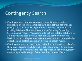 Contingency Search
 Contingency recruitment campaigns benefit from a similar
methodology structure combined with competitive contingency
pricing. This means, sourcing the most relevant talent from our
existing database. This service comprises Sourcing, Screening,
Selection and Process Management to deliver suitable solutions in
an efficient and cost-effective manner. We combine both the
flexibility of a contingency recruitment service with the knowledge,
expertise and professionalism of a retained search model.
 Contingency searches are compensated for their services only after
they have placed a candidate with a client company. Generally, a
contingency search takes a broader approach to a search, typically
uncovering a wider range of resumes than retained firms.
CAREERWAVE HR SOLUTIONS
 