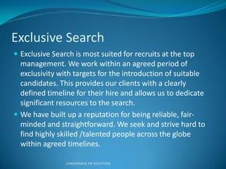 Exclusive Search
 Exclusive Search is most suited for recruits at the top
management. We work within an agreed period of
exclusivity with targets for the introduction of suitable
candidates. This provides our clients with a clearly
defined timeline for their hire and allows us to dedicate
significant resources to the search.
 We have built up a reputation for being reliable, fair-
minded and straightforward. We seek and strive hard to
find highly skilled /talented people across the globe
within agreed timelines.
CAREERWAVE HR SOLUTIONS
 