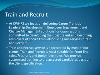 Train and Recruit
 At CWHRS we focus on delivering Career Transition,
Leadership Development, Employee Engagement and
Change Management solutions for organizations
committed to developing their best talent and becoming
e ploye s of choice thus i t oduci g ou se ices T ai
a d Rec uit .
 Train and Recruit service is appreciated by most of our
clients, Train and Recruit is most suitable for Front line
sales/F eshe ’s a d Ju io le el oles. We p o ide
customised training to pre assessed candidates basis on
the client specification.
CAREERWAVE HR SOLUTIONS
 