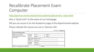 Recalibrate Placement Exam
Computer
http://german.emory.edu/home/academics/placement_exam.html
Also a “Quick Link” to the exam on our homepage
OR you can access it on the Academics page of the departmental website
Please indicate the course zou are in: German 102
 
