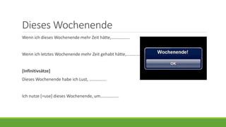 Dieses Wochenende
Wenn ich dieses Wochenende mehr Zeit hätte,……………..
Wenn ich letztes Wochenende mehr Zeit gehabt hätte,……………..
[Infinitivsätze]
Dieses Wochenende habe ich Lust, …………….
Ich nutze [=use] dieses Wochenende, um……………..
 